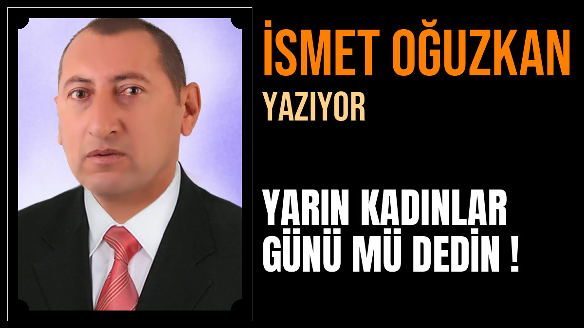 İsmet Oğuzkan Yazdı: YARIN KADINLAR GÜNÜ MÜ DEDİN !