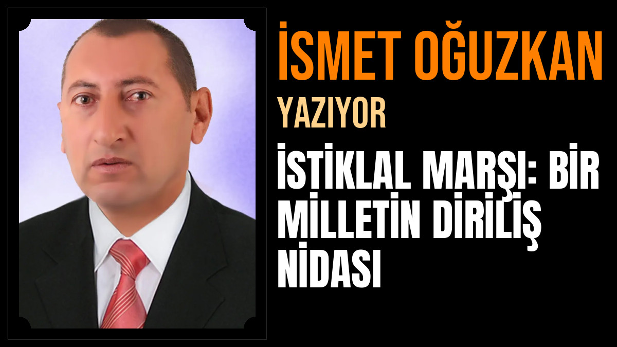 İsmet Oğuzkan Yazdı: İSTİKLAL MARŞI: BİR MİLLETİN DİRİLİŞ NİDASI