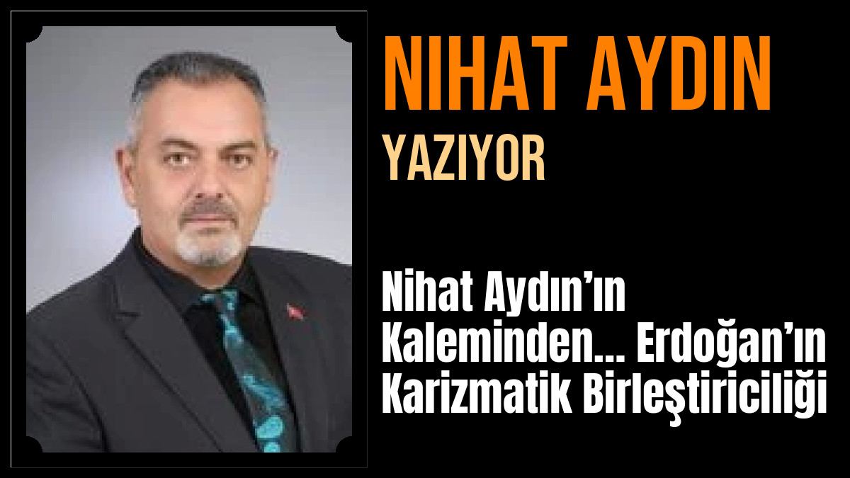 Nihat Aydın Yazdı: Nihat Aydın’ın Kaleminden… Erdoğan’ın Karizmatik Birleştiriciliği