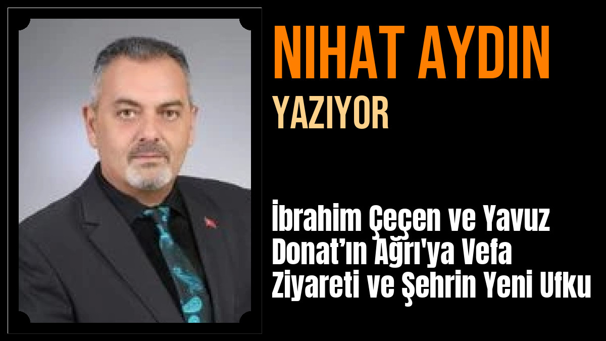Nihat Aydın Yazdı: İbrahim Çeçen ve Yavuz Donat’ın Ağrı'ya Vefa Ziyareti ve Şehrin Yeni Ufku