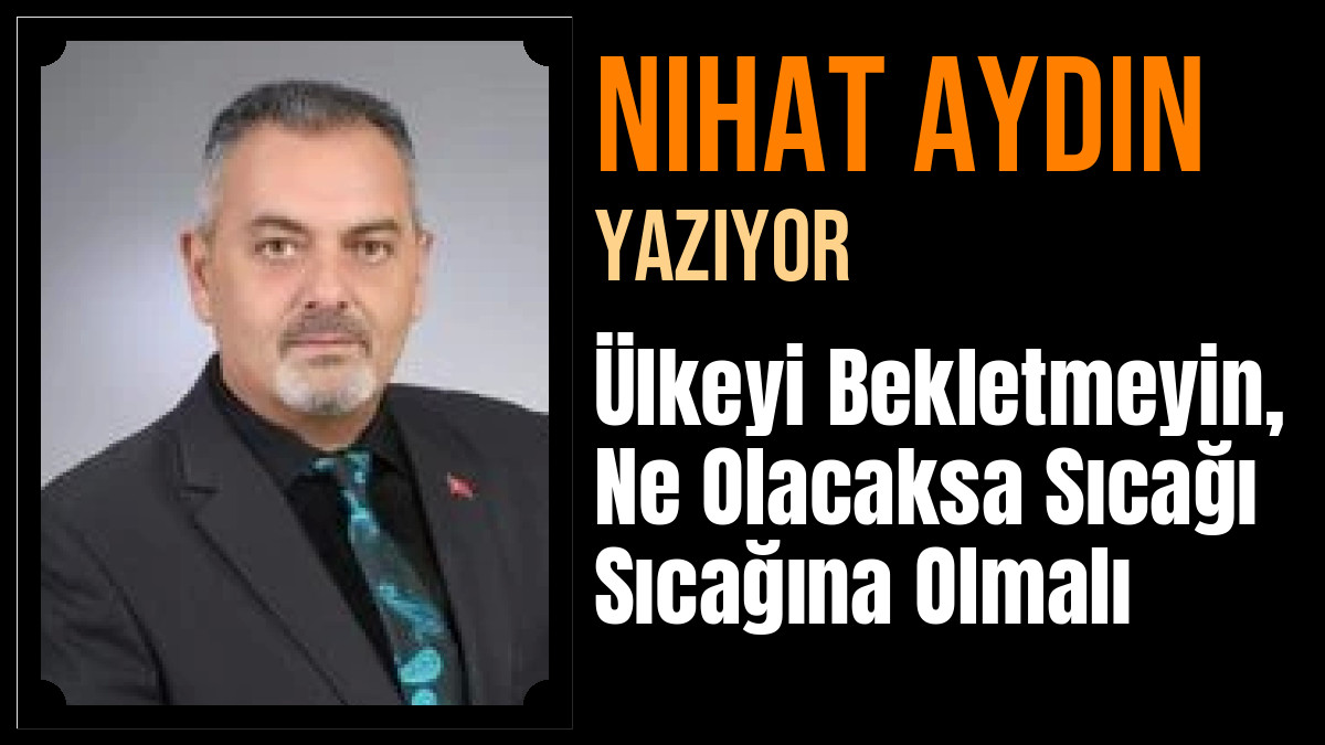 Nihat Aydın Yazdı: Ülkeyi Bekletmeyin, Ne Olacaksa Sıcağı Sıcağına Olmalı