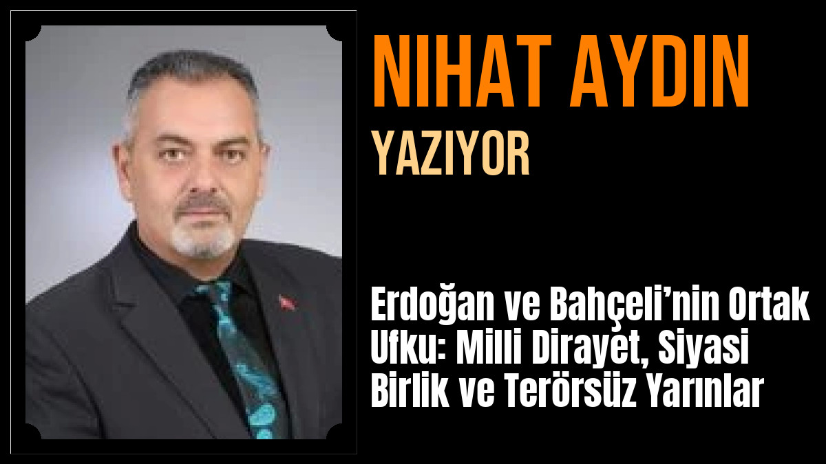 Nihat Aydın Yazdı: Erdoğan ve Bahçeli’nin Ortak Ufku: Milli Dirayet, Siyasi Birlik ve Terörsüz Yarınlar