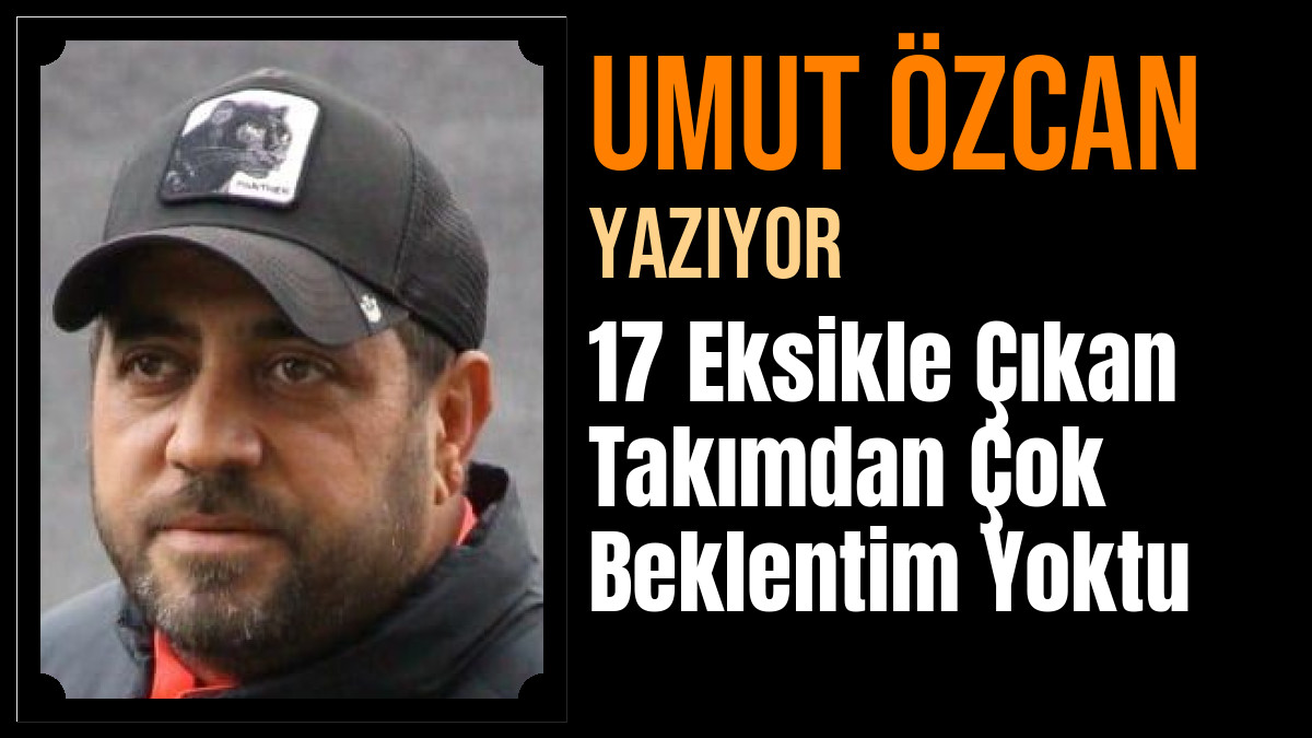 Umut Özcan Yazdı: 17 Eksikle Çıkan Takımdan Çok Beklentim Yoktu